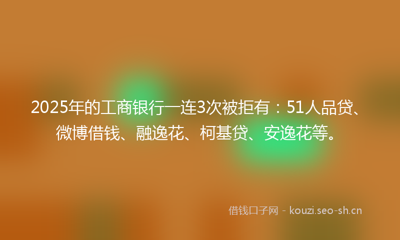 2025年的工商银行一连3次被拒有：51人品贷、微博借钱、融逸花、柯基贷、安逸花等。