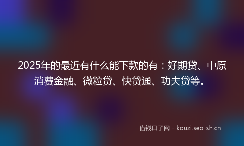 2025年的最近有什么能下款的有：好期贷、中原消费金融、微粒贷、快贷通、功夫贷等。