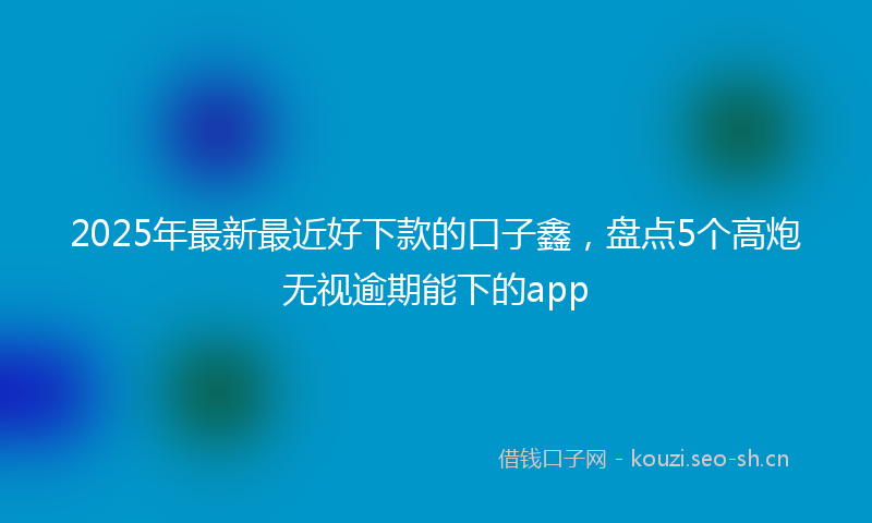 2025年最新最近好下款的口子鑫，盘点5个高炮无视逾期能下的app
