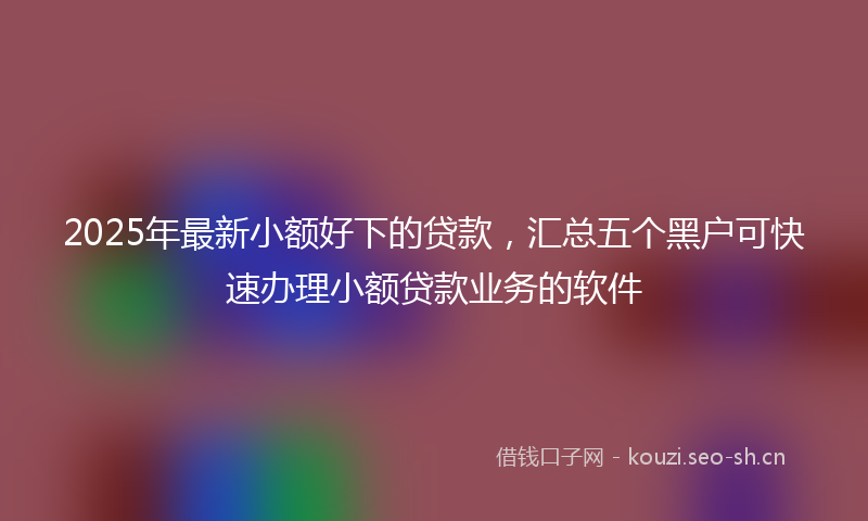 2025年最新小额好下的贷款，汇总五个黑户可快速办理小额贷款业务的软件