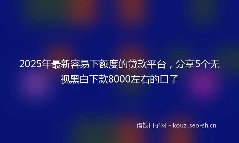 2025年最新容易下额度的贷款平台，分享5个无视黑白下款8000左右的口子