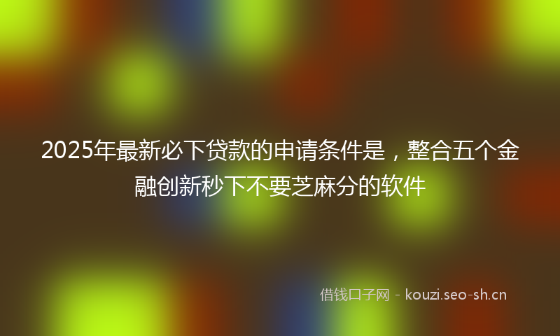 2025年最新必下贷款的申请条件是，整合五个金融创新秒下不要芝麻分的软件
