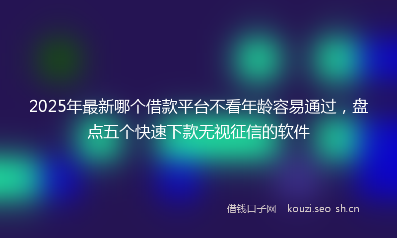 2025年最新哪个借款平台不看年龄容易通过，盘点五个快速下款无视征信的软件