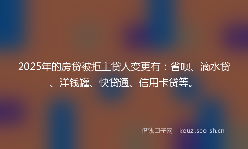2025年的房贷被拒主贷人变更有：省呗、滴水贷、洋钱罐、快贷通、信用卡贷等。