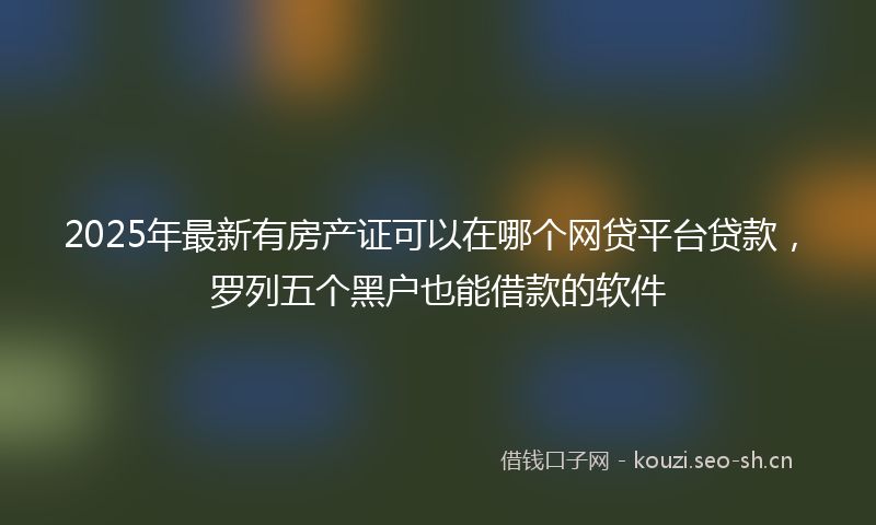 2025年最新有房产证可以在哪个网贷平台贷款，罗列五个黑户也能借款的软件