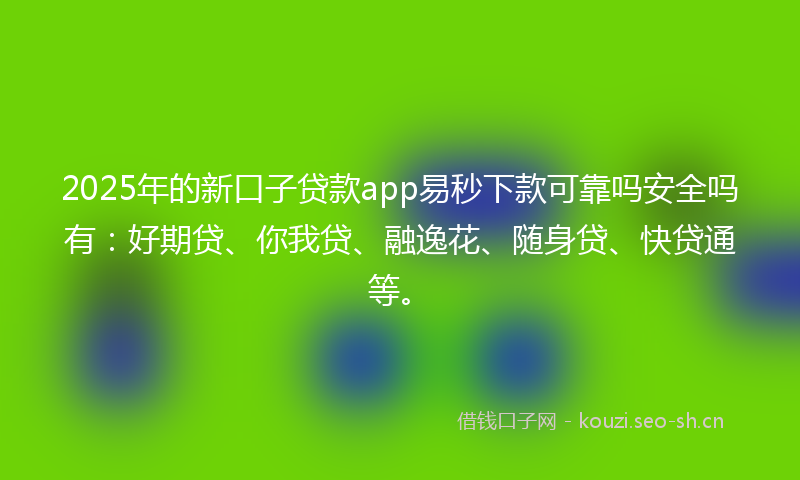 2025年的新口子贷款app易秒下款可靠吗安全吗有：好期贷、你我贷、融逸花、随身贷、快贷通等。