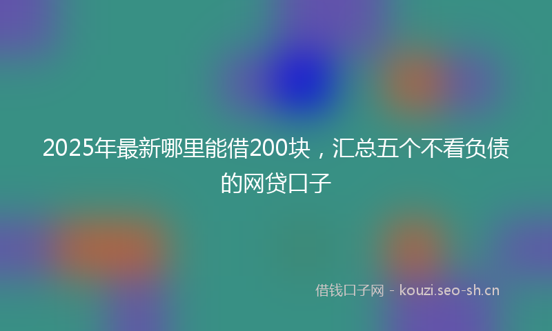 2025年最新哪里能借200块，汇总五个不看负债的网贷口子