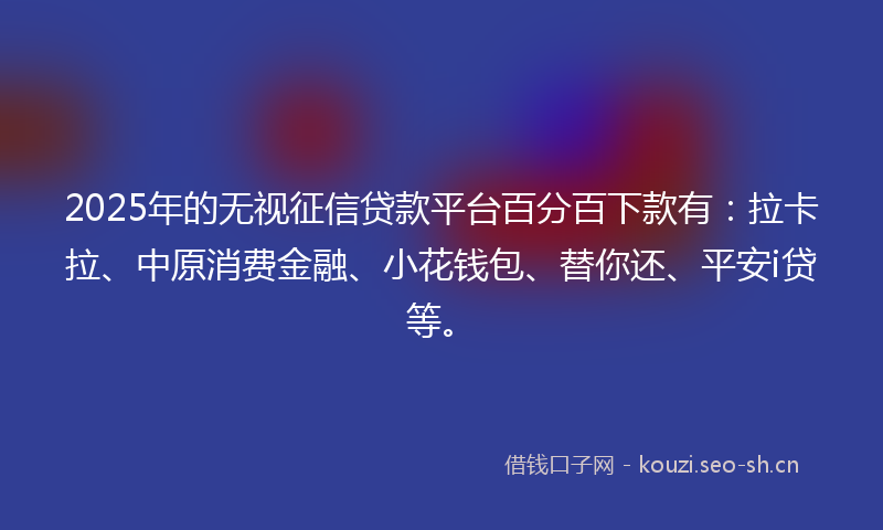 2025年的无视征信贷款平台百分百下款有：拉卡拉、中原消费金融、小花钱包、替你还、平安i贷等。
