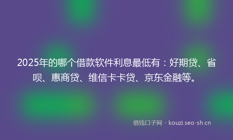 2025年的哪个借款软件利息最低有：好期贷、省呗、惠商贷、维信卡卡贷、京东金融等。