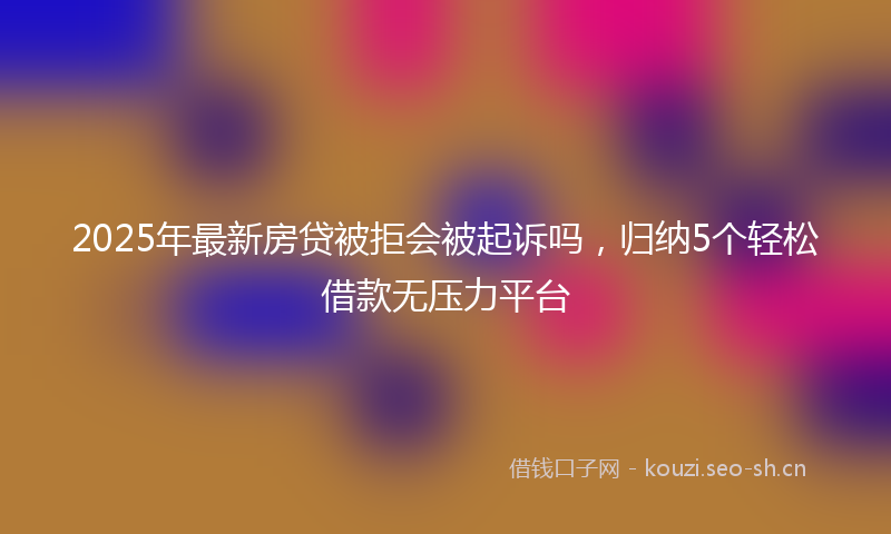 2025年最新房贷被拒会被起诉吗，归纳5个轻松借款无压力平台