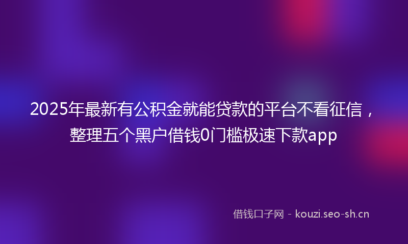 2025年最新有公积金就能贷款的平台不看征信，整理五个黑户借钱0门槛极速下款app