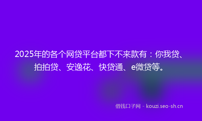 2025年的各个网贷平台都下不来款有:你我贷、拍拍贷、安逸花、快贷通、e微贷等。
