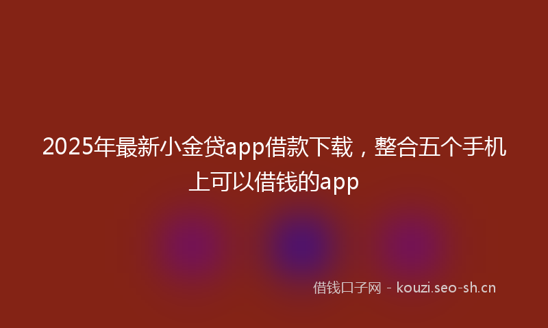 2025年最新小金贷app借款下载，整合五个手机上可以借钱的app