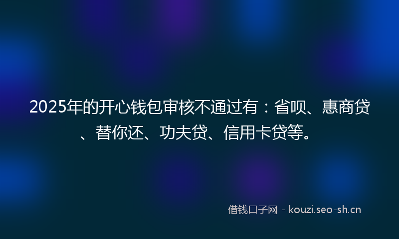 2025年的开心钱包审核不通过有：省呗、惠商贷、替你还、功夫贷、信用卡贷等。