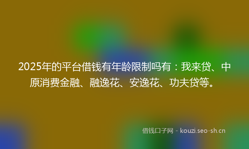 2025年的平台借钱有年龄限制吗有:我来贷、中原消费金融、融逸花、安逸花、功夫贷等。