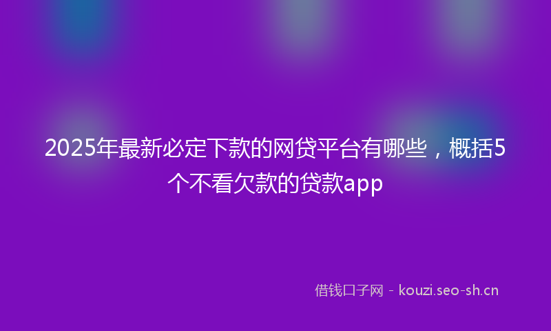 2025年最新必定下款的网贷平台有哪些，概括5个不看欠款的贷款app