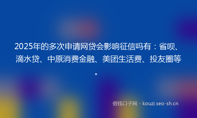 2025年的多次申请网贷会影响征信吗有：省呗、滴水贷、中原消费金融、美团生活费、投友圈等。