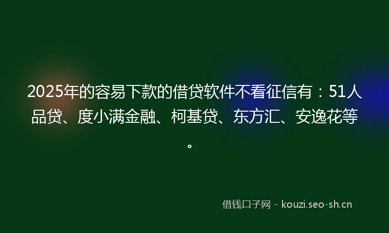 2025年的容易下款的借贷软件不看征信有：51人品贷、度小满金融、柯基贷、东方汇、安逸花等。