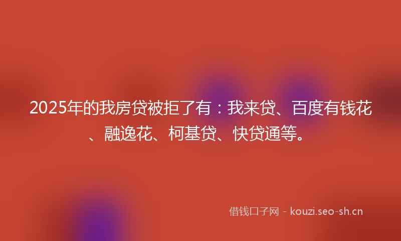 2025年的我房贷被拒了有：我来贷、百度有钱花、融逸花、柯基贷、快贷通等。
