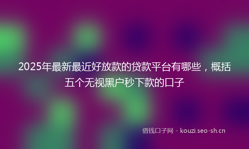 2025年最新最近好放款的贷款平台有哪些，概括五个无视黑户秒下款的口子