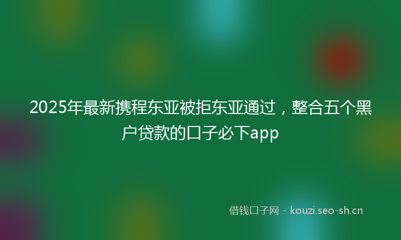 2025年最新携程东亚被拒东亚通过，整合五个黑户贷款的口子必下app