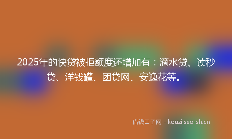 2025年的快贷被拒额度还增加有：滴水贷、读秒贷、洋钱罐、团贷网、安逸花等。