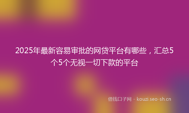 2025年最新容易审批的网贷平台有哪些，汇总5个5个无视一切下款的平台
