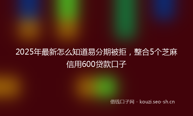 2025年最新怎么知道易分期被拒，整合5个芝麻信用600贷款口子