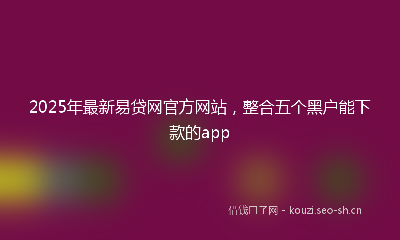2025年最新易贷网官方网站，整合五个黑户能下款的app
