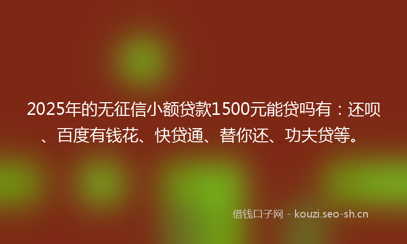 2025年的无征信小额贷款1500元能贷吗有：还呗、百度有钱花、快贷通、替你还、功夫贷等。
