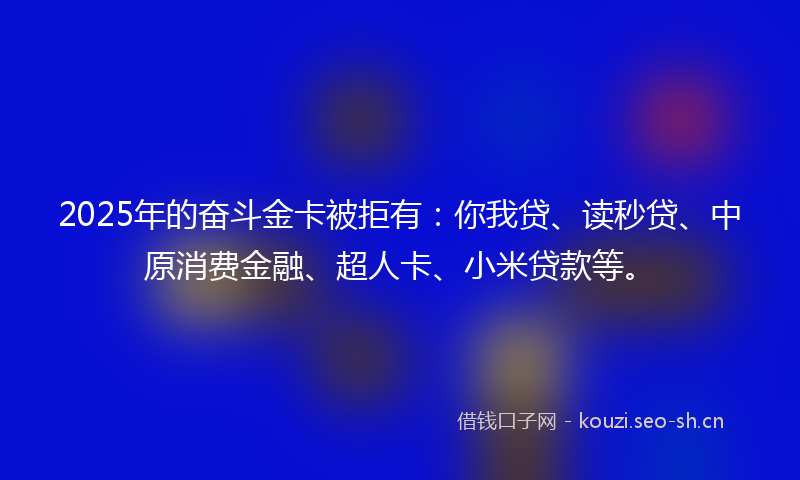 2025年的奋斗金卡被拒有：你我贷、读秒贷、中原消费金融、超人卡、小米贷款等。
