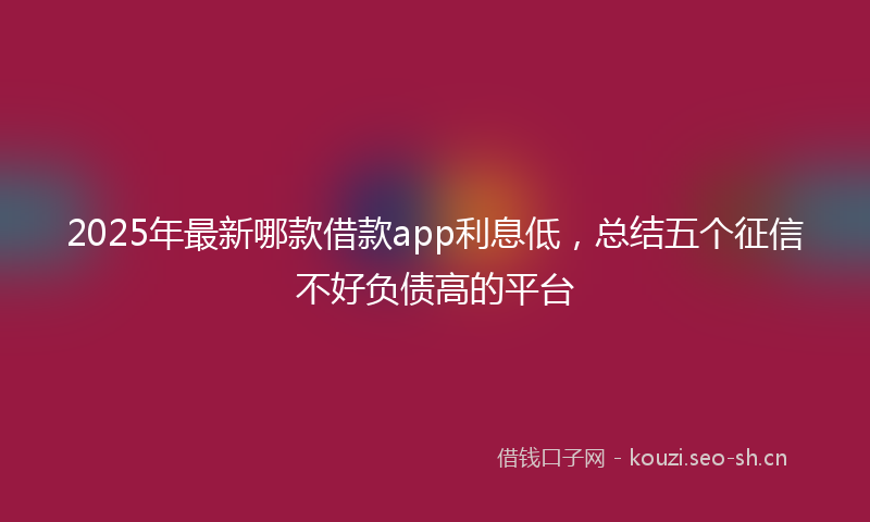 2025年最新哪款借款app利息低，总结五个征信不好负债高的平台