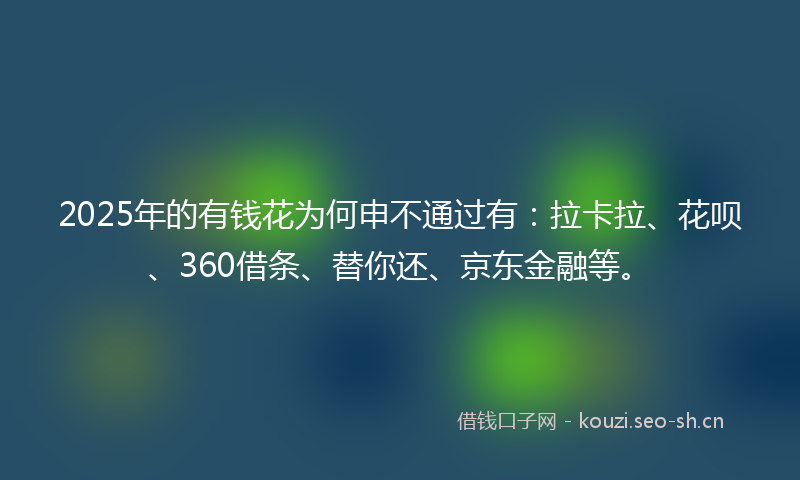 2025年的有钱花为何申不通过有：拉卡拉、花呗、360借条、替你还、京东金融等。