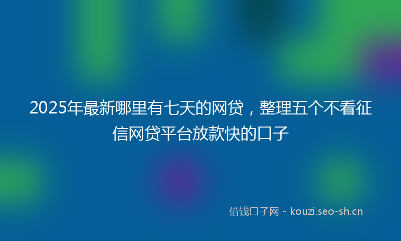 2025年最新哪里有七天的网贷，整理五个不看征信网贷平台放款快的口子