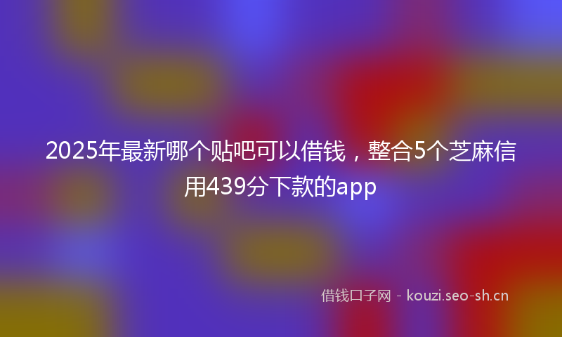 2025年最新哪个贴吧可以借钱，整合5个芝麻信用439分下款的app