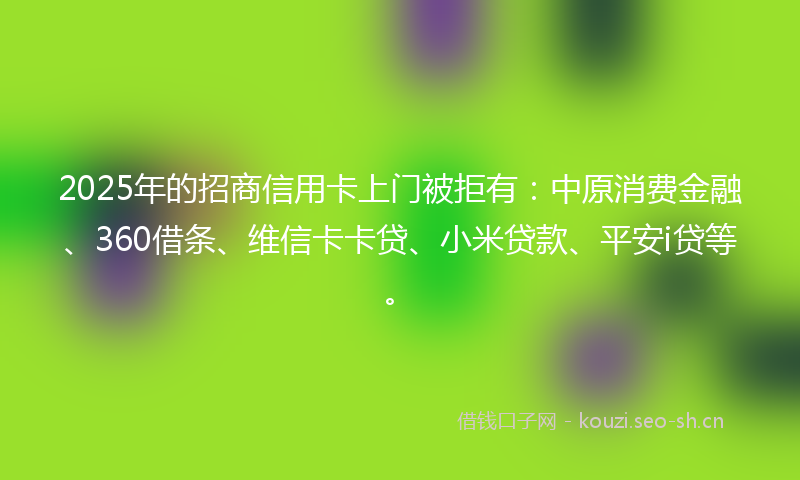 2025年的招商信用卡上门被拒有：中原消费金融、360借条、维信卡卡贷、小米贷款、平安i贷等。