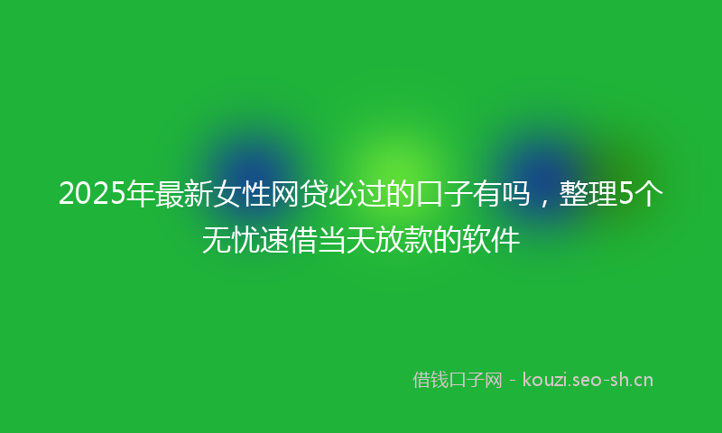 2025年最新女性网贷必过的口子有吗，整理5个无忧速借当天放款的软件