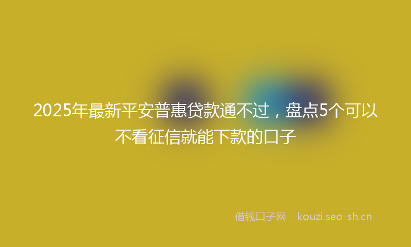 2025年最新平安普惠贷款通不过，盘点5个可以不看征信就能下款的口子