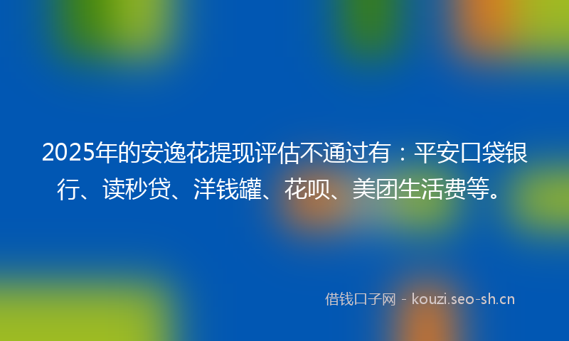 2025年的安逸花提现评估不通过有：平安口袋银行、读秒贷、洋钱罐、花呗、美团生活费等。