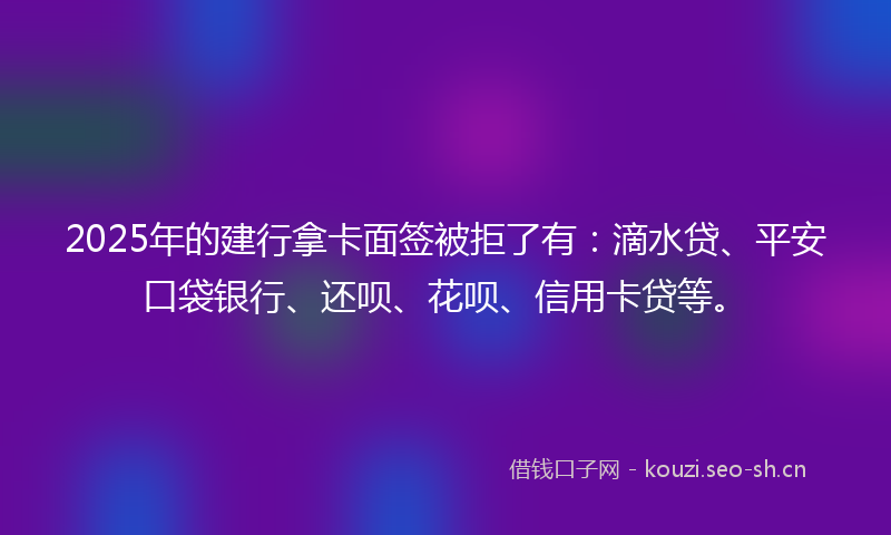 2025年的建行拿卡面签被拒了有：滴水贷、平安口袋银行、还呗、花呗、信用卡贷等。
