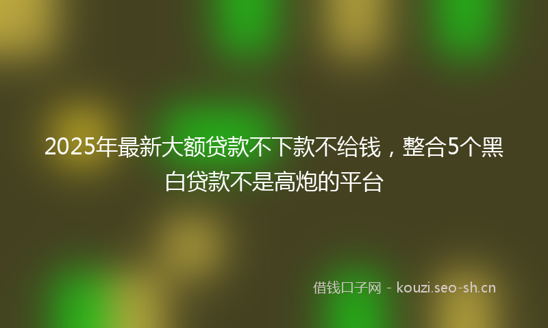 2025年最新大额贷款不下款不给钱，整合5个黑白贷款不是高炮的平台