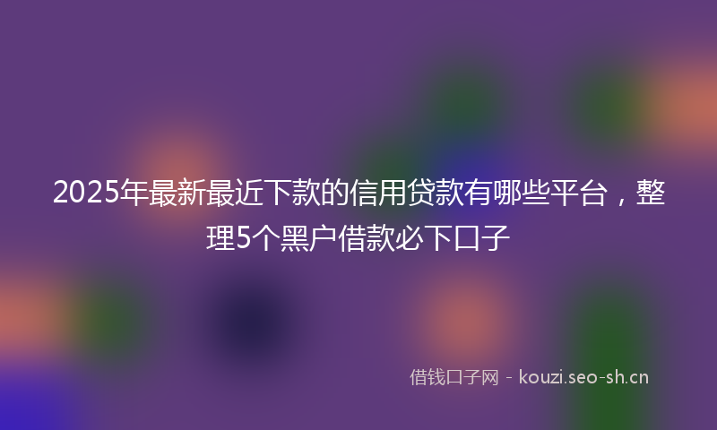 2025年最新最近下款的信用贷款有哪些平台，整理5个黑户借款必下口子