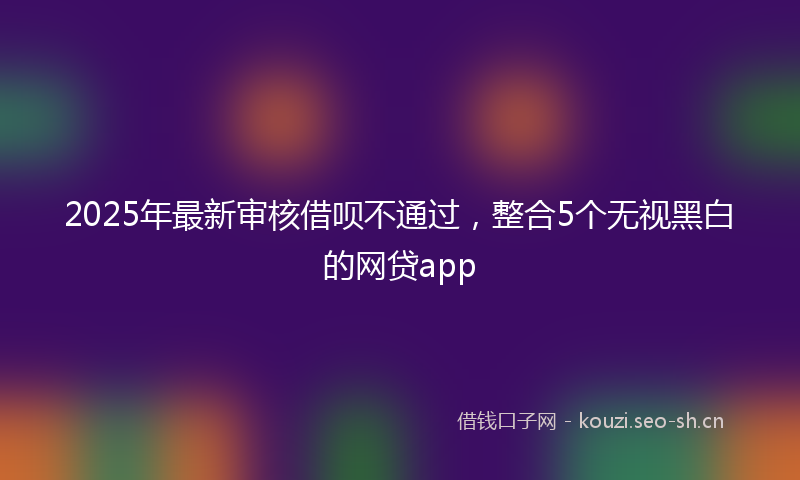 2025年最新审核借呗不通过，整合5个无视黑白的网贷app