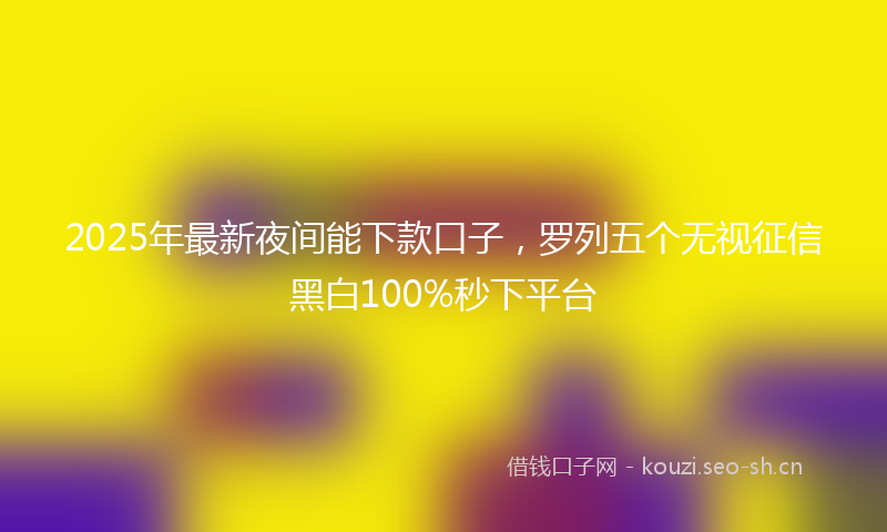 2025年最新夜间能下款口子，罗列五个无视征信黑白100%秒下平台