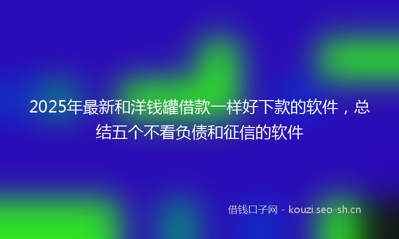 2025年最新和洋钱罐借款一样好下款的软件，总结五个不看负债和征信的软件