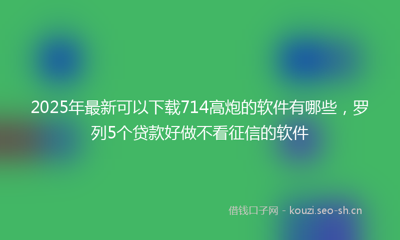 2025年最新可以下载714高炮的软件有哪些，罗列5个贷款好做不看征信的软件