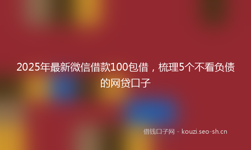 2025年最新微信借款100包借，梳理5个不看负债的网贷口子