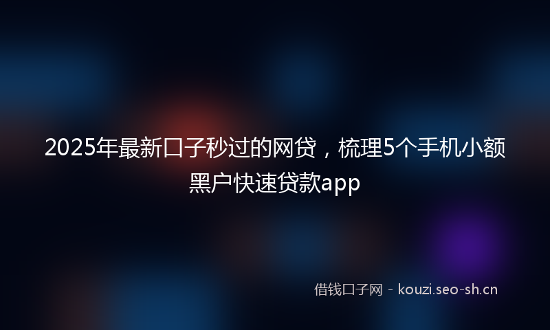 2025年最新口子秒过的网贷，梳理5个手机小额黑户快速贷款app