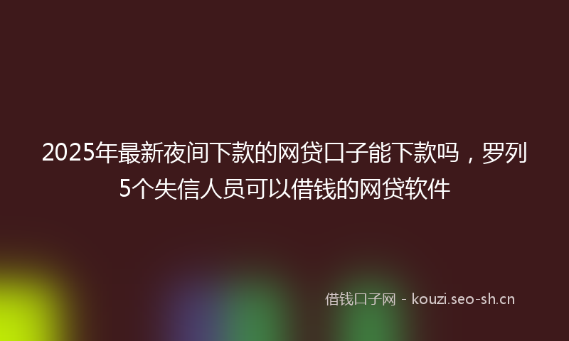 2025年最新夜间下款的网贷口子能下款吗，罗列5个失信人员可以借钱的网贷软件