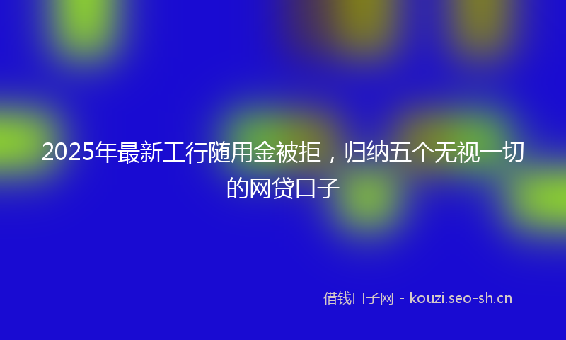 2025年最新工行随用金被拒，归纳五个无视一切的网贷口子